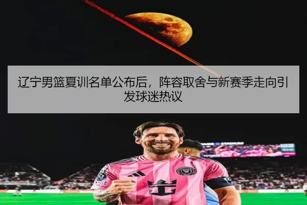 辽宁男篮夏训名单公布后，阵容取舍与新赛季走向引发球迷热议